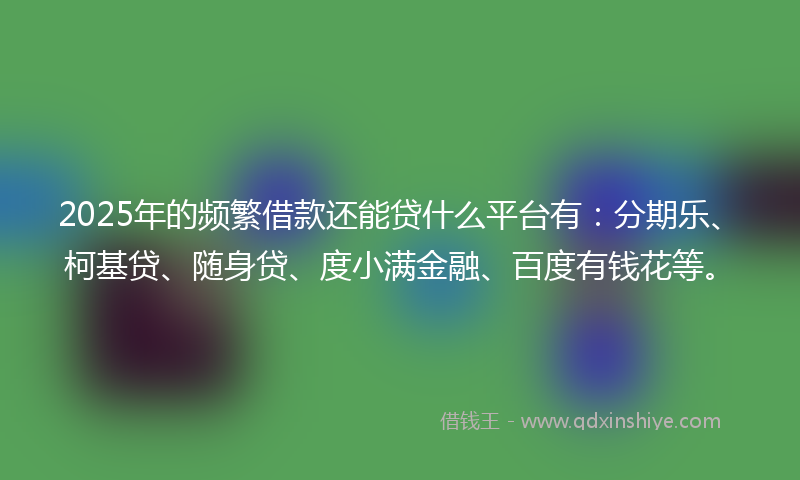 2025年的频繁借款还能贷什么平台有：分期乐、柯基贷、随身贷、度小满金融、百度有钱花等。
