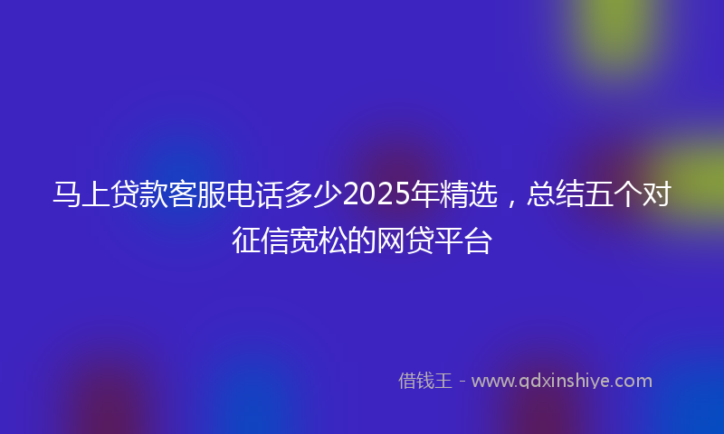 马上贷款客服电话多少2025年精选，总结五个对征信宽松的网贷平台