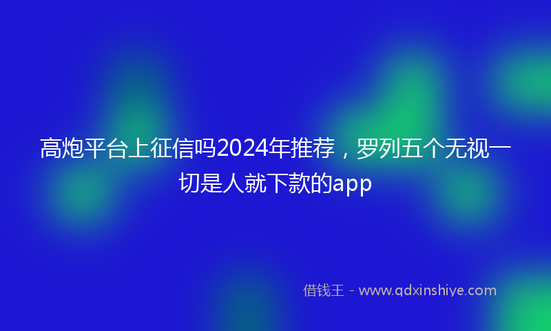 高炮平台上征信吗2024年推荐，罗列五个无视一切是人就下款的app
