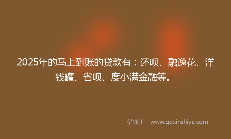 2025年的马上到账的贷款有：还呗、融逸花、洋钱罐、省呗、度小满金融等。