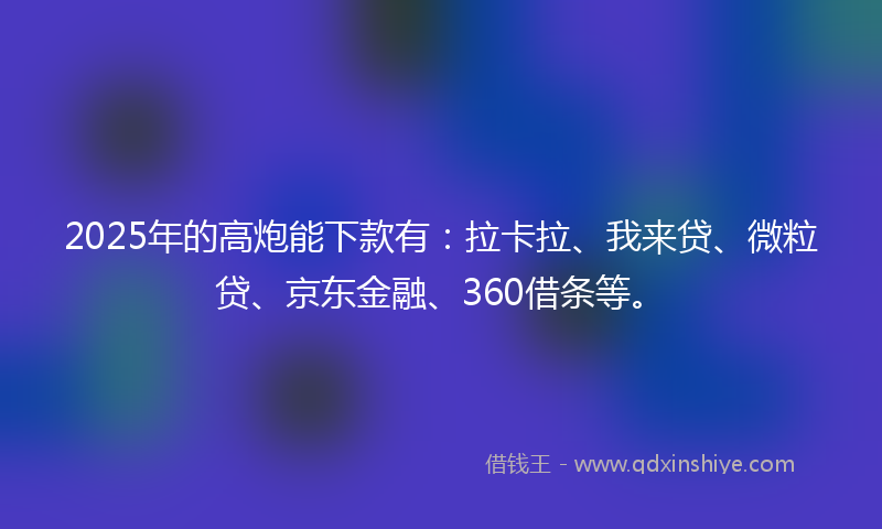 2025年的高炮能下款有：拉卡拉、我来贷、微粒贷、京东金融、360借条等。