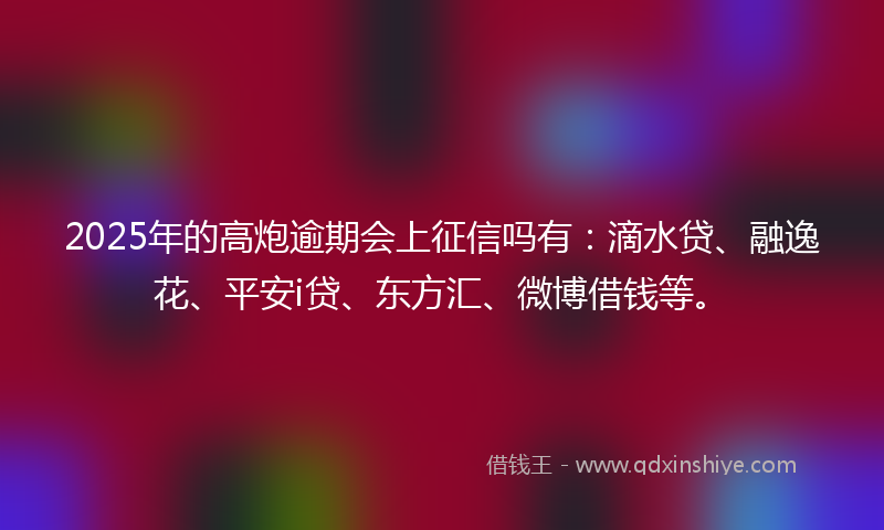 2025年的高炮逾期会上征信吗有：滴水贷、融逸花、平安i贷、东方汇、微博借钱等。