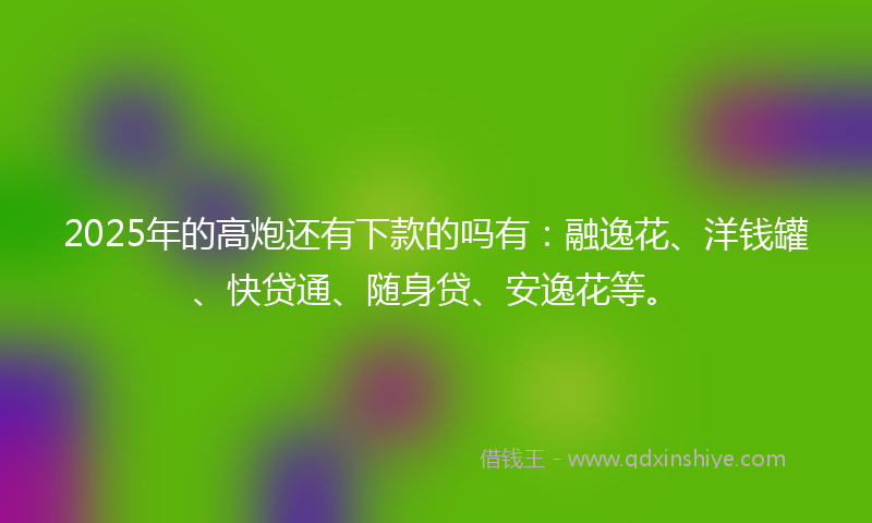 2025年的高炮还有下款的吗有：融逸花、洋钱罐、快贷通、随身贷、安逸花等。
