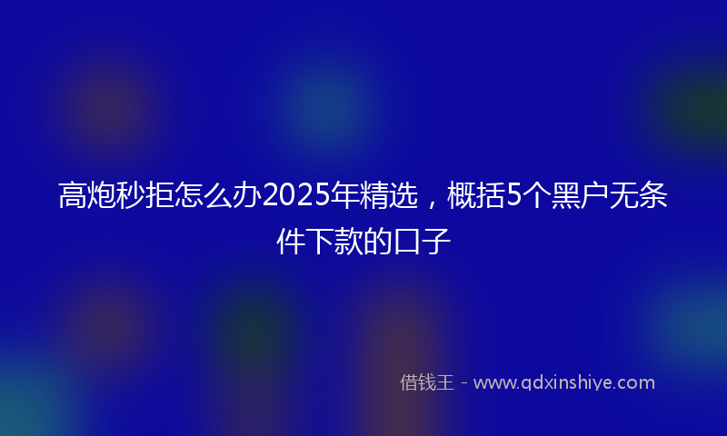 高炮秒拒怎么办2025年精选，概括5个黑户无条件下款的口子