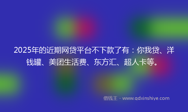 2025年的近期网贷平台不下款了有：你我贷、洋钱罐、美团生活费、东方汇、超人卡等。