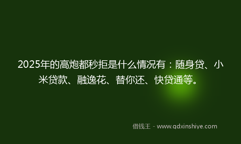 2025年的高炮都秒拒是什么情况有：随身贷、小米贷款、融逸花、替你还、快贷通等。