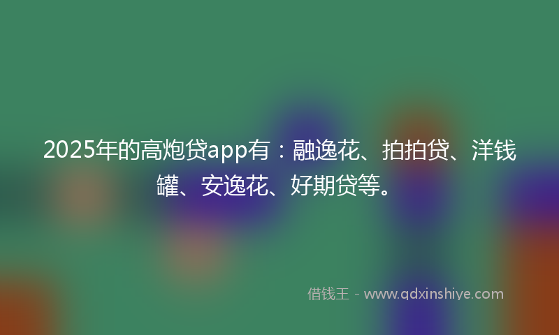 2025年的高炮贷app有：融逸花、拍拍贷、洋钱罐、安逸花、好期贷等。