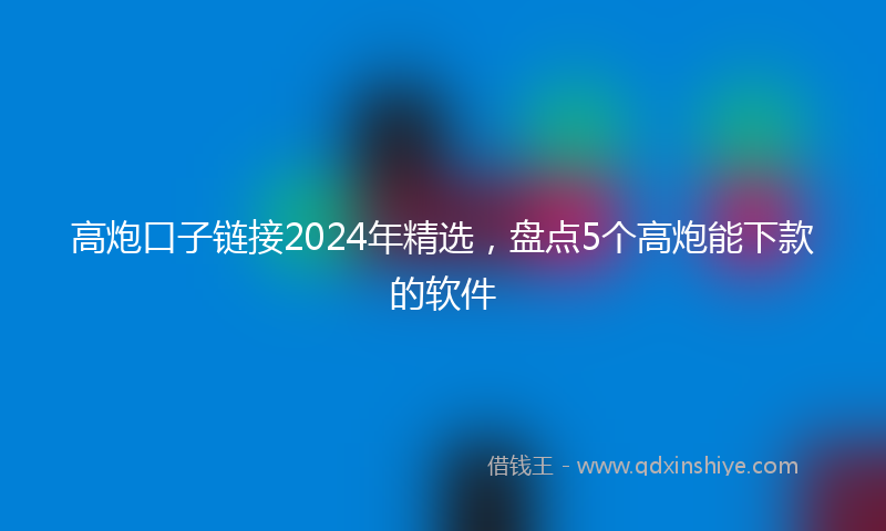 高炮口子链接2024年精选，盘点5个高炮能下款的软件