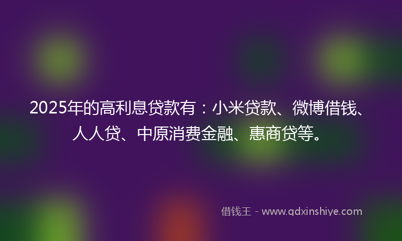 2025年的高利息贷款有：小米贷款、微博借钱、人人贷、中原消费金融、惠商贷等。