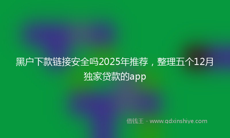 黑户下款链接安全吗2025年推荐，整理五个12月独家贷款的app
