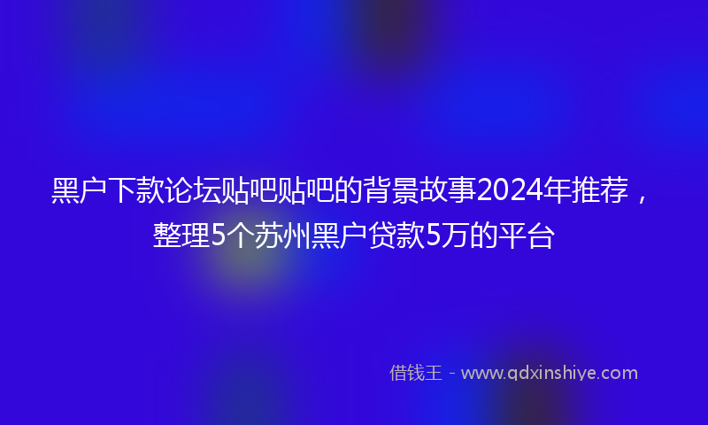 黑户下款论坛贴吧贴吧的背景故事2024年推荐，整理5个苏州黑户贷款5万的平台