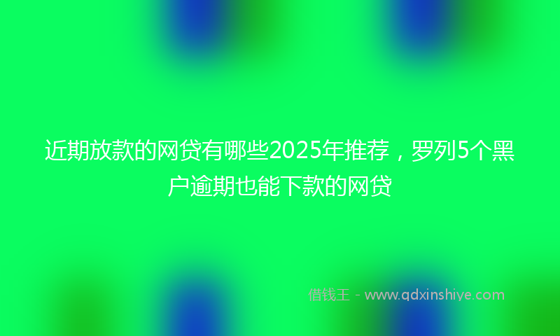 近期放款的网贷有哪些2025年推荐，罗列5个黑户逾期也能下款的网贷