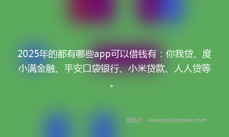 2025年的都有哪些app可以借钱有：你我贷、度小满金融、平安口袋银行、小米贷款、人人贷等。