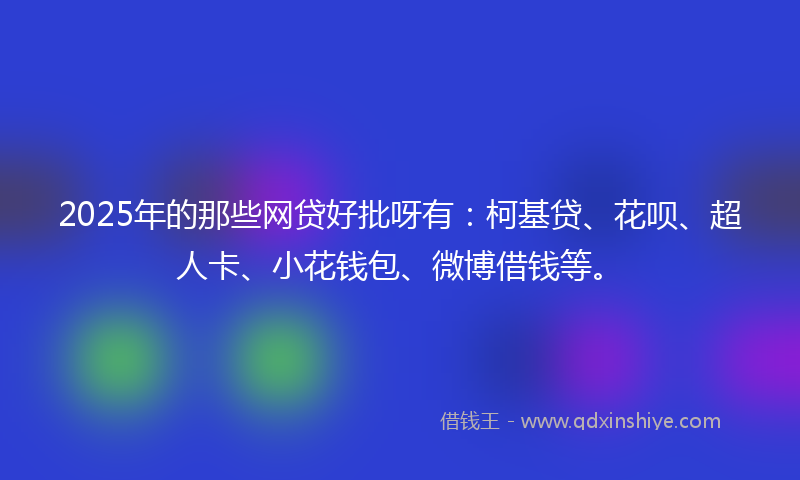 2025年的那些网贷好批呀有：柯基贷、花呗、超人卡、小花钱包、微博借钱等。