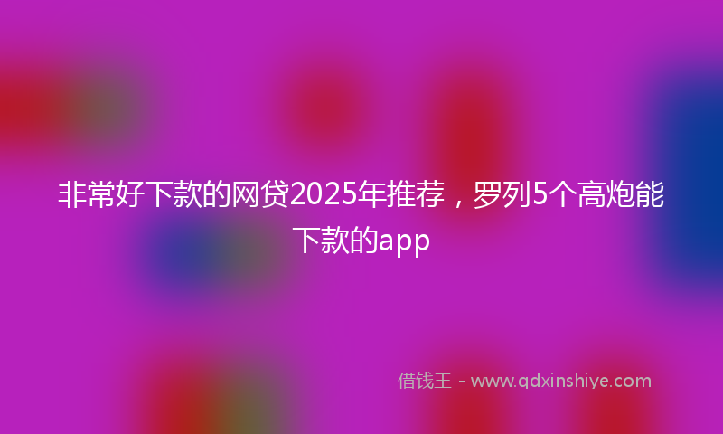 非常好下款的网贷2025年推荐，罗列5个高炮能下款的app