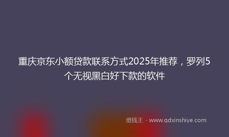 重庆京东小额贷款联系方式2025年推荐,罗列5个无视黑白好下款的软件