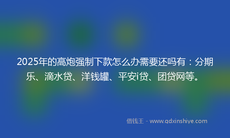 2025年的高炮强制下款怎么办需要还吗有：分期乐、滴水贷、洋钱罐、平安i贷、团贷网等。
