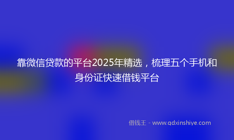 靠微信贷款的平台2025年精选，梳理五个手机和身份证快速借钱平台