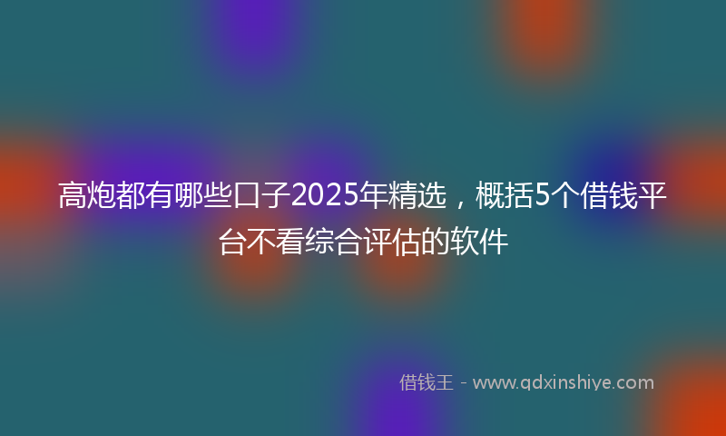 高炮都有哪些口子2025年精选，概括5个借钱平台不看综合评估的软件