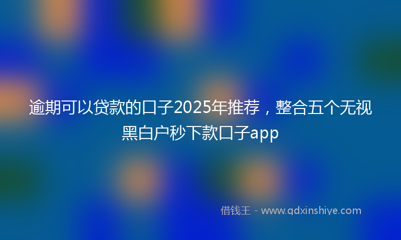 逾期可以贷款的口子2025年推荐，整合五个无视黑白户秒下款口子app