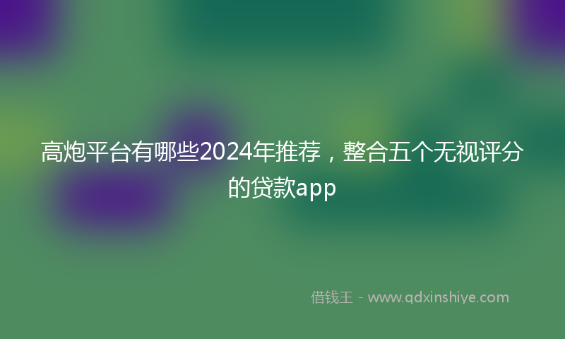 高炮平台有哪些2024年推荐，整合五个无视评分的贷款app