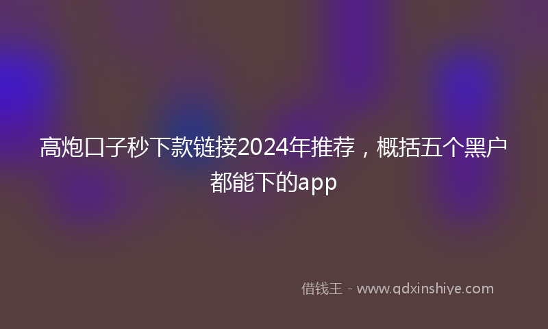 高炮口子秒下款链接2024年推荐，概括五个黑户都能下的app