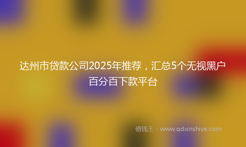 达州市贷款公司2025年推荐，汇总5个无视黑户百分百下款平台