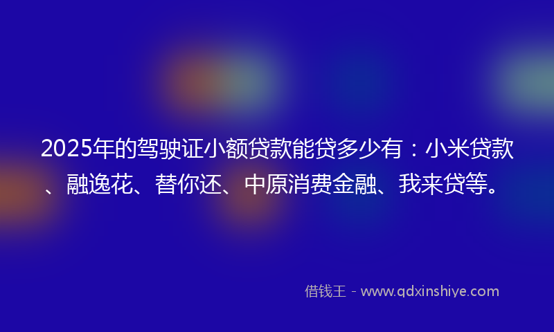 2025年的驾驶证小额贷款能贷多少有：小米贷款、融逸花、替你还、中原消费金融、我来贷等。