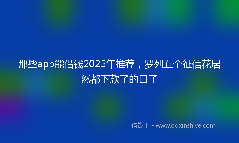 那些app能借钱2025年推荐，罗列五个征信花居然都下款了的口子