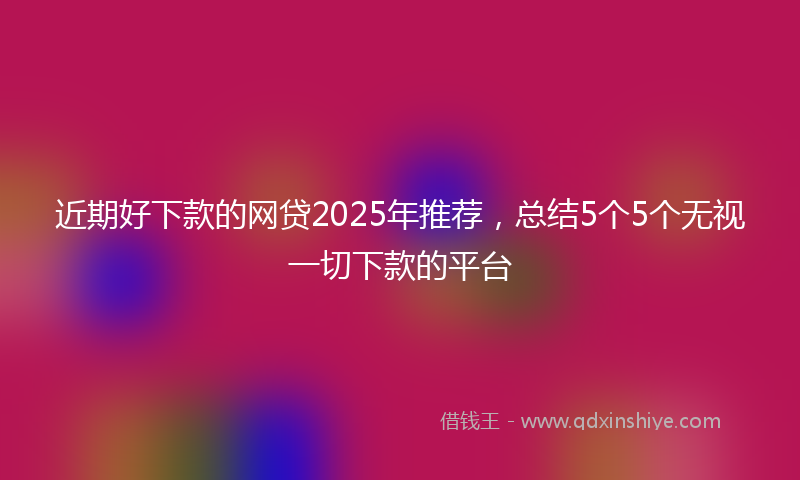 近期好下款的网贷2025年推荐，总结5个5个无视一切下款的平台