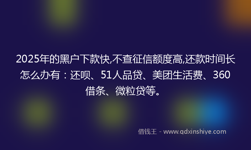 2025年的黑户下款快,不查征信额度高,还款时间长怎么办有：还呗、51人品贷、美团生活费、360借条、微粒贷等。