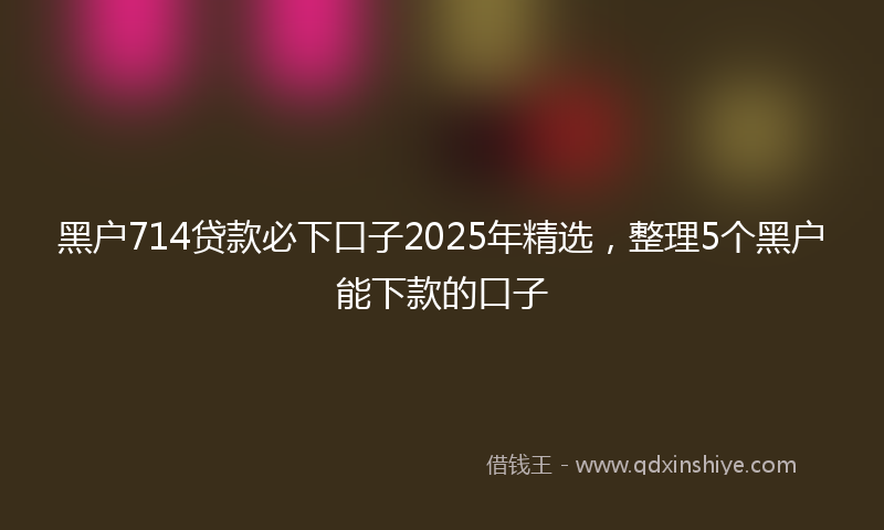黑户714贷款必下口子2025年精选，整理5个黑户能下款的口子