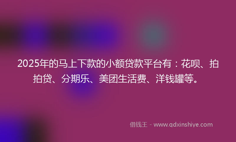 2025年的马上下款的小额贷款平台有：花呗、拍拍贷、分期乐、美团生活费、洋钱罐等。