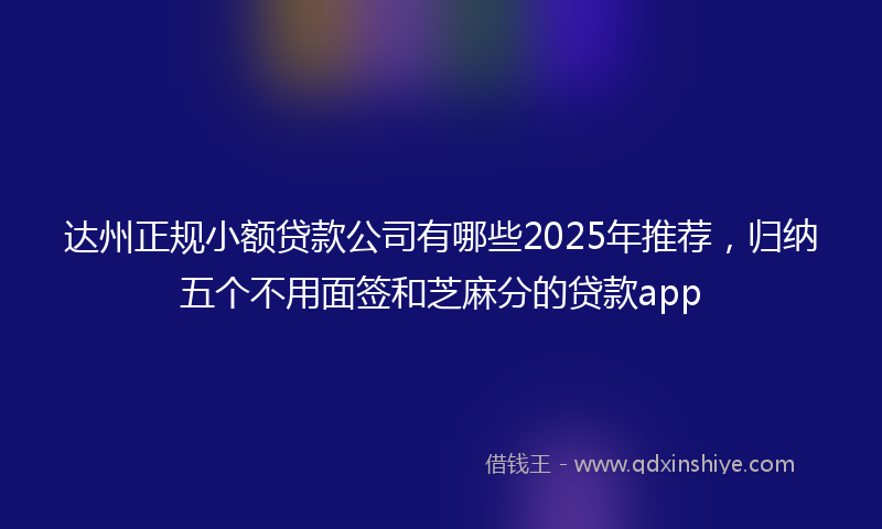 达州正规小额贷款公司有哪些2025年推荐，归纳五个不用面签和芝麻分的贷款app
