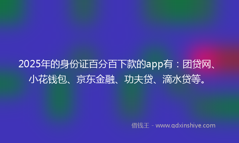 2025年的身份证百分百下款的app有：团贷网、小花钱包、京东金融、功夫贷、滴水贷等。