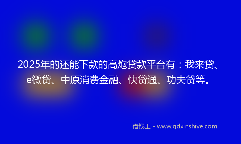 2025年的还能下款的高炮贷款平台有：我来贷、e微贷、中原消费金融、快贷通、功夫贷等。