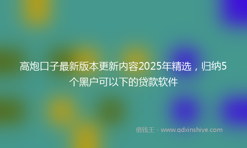高炮口子最新版本更新内容2025年精选，归纳5个黑户可以下的贷款软件