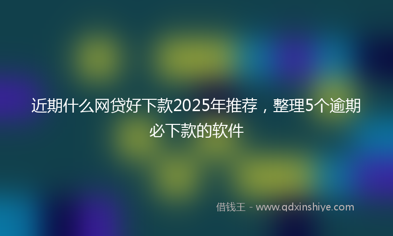 近期什么网贷好下款2025年推荐，整理5个逾期必下款的软件