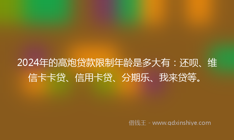 2024年的高炮贷款限制年龄是多大有：还呗、维信卡卡贷、信用卡贷、分期乐、我来贷等。