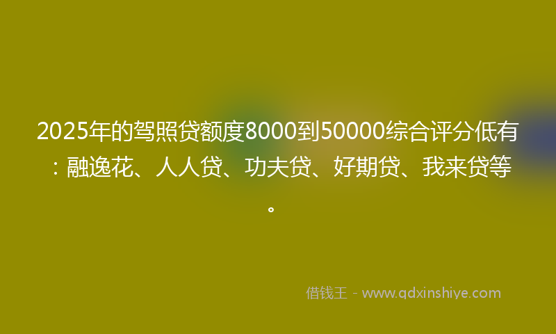 2025年的驾照贷额度8000到50000综合评分低有：融逸花、人人贷、功夫贷、好期贷、我来贷等。