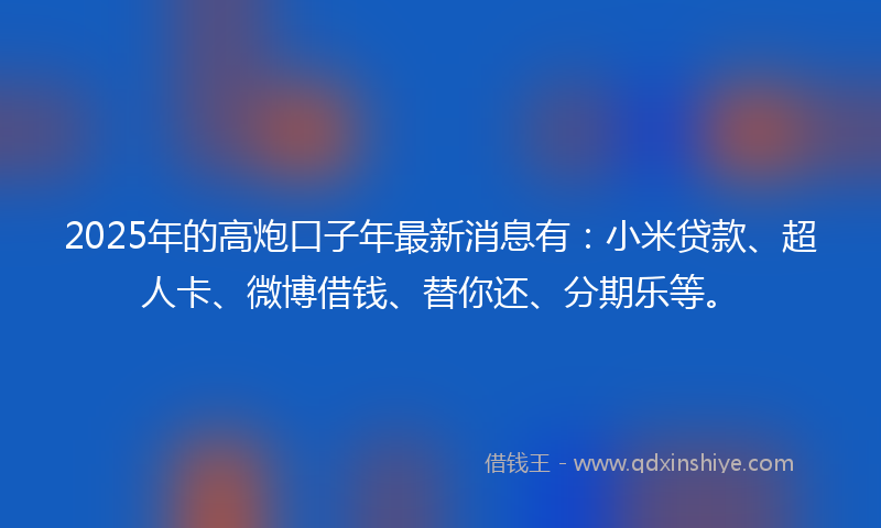 2025年的高炮口子年最新消息有：小米贷款、超人卡、微博借钱、替你还、分期乐等。