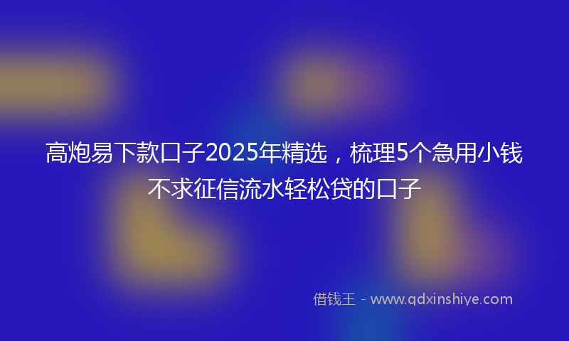 高炮易下款口子2025年精选，梳理5个急用小钱不求征信流水轻松贷的口子