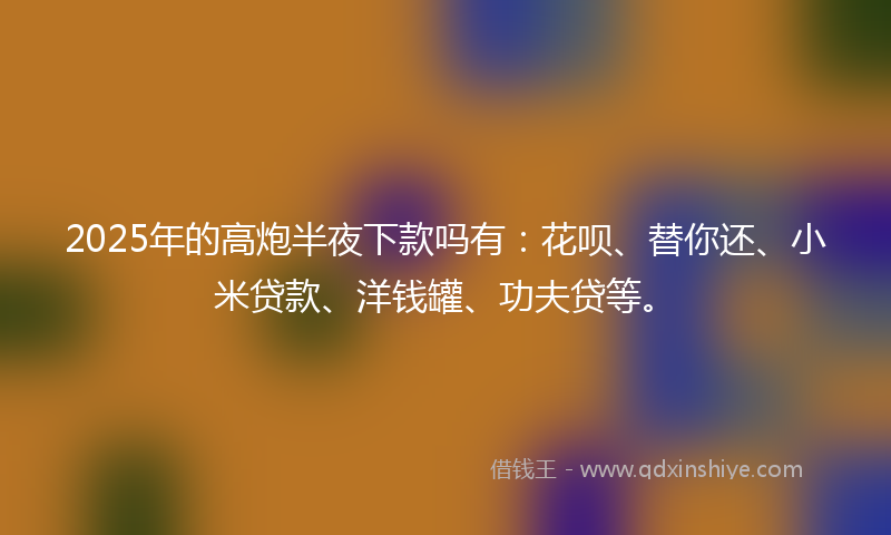 2025年的高炮半夜下款吗有：花呗、替你还、小米贷款、洋钱罐、功夫贷等。