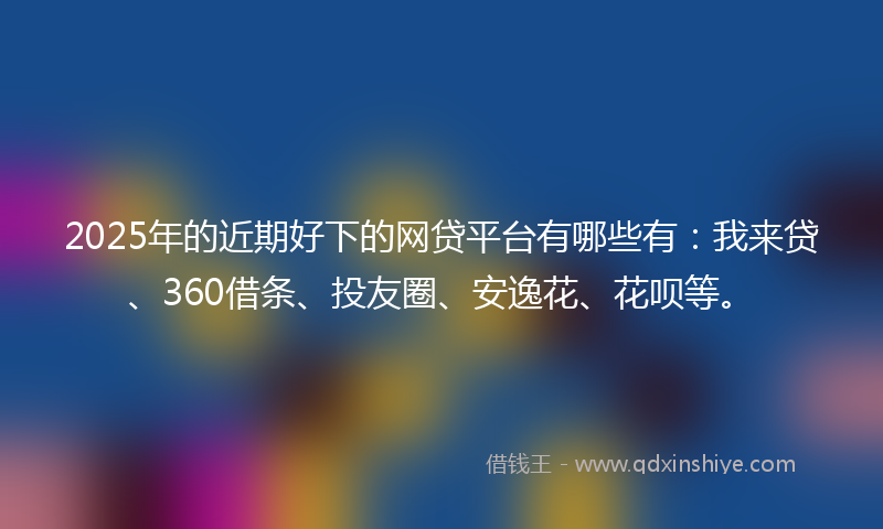 2025年的近期好下的网贷平台有哪些有：我来贷、360借条、投友圈、安逸花、花呗等。