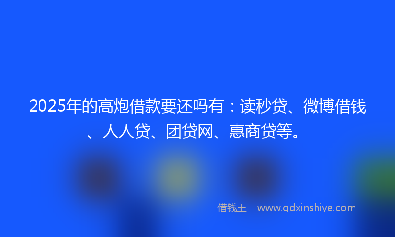 2025年的高炮借款要还吗有：读秒贷、微博借钱、人人贷、团贷网、惠商贷等。