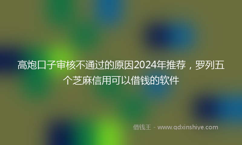 高炮口子审核不通过的原因2024年推荐，罗列五个芝麻信用可以借钱的软件