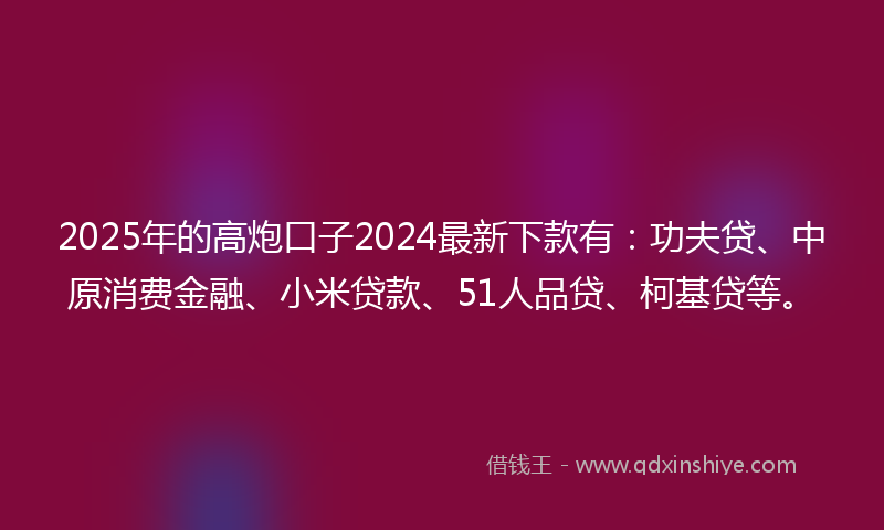 2025年的高炮口子2024最新下款有：功夫贷、中原消费金融、小米贷款、51人品贷、柯基贷等。