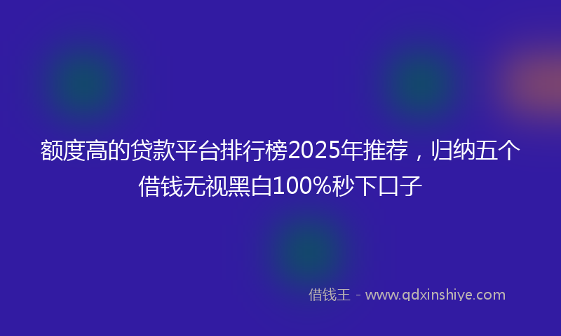 额度高的贷款平台排行榜2025年推荐，归纳五个借钱无视黑白100%秒下口子