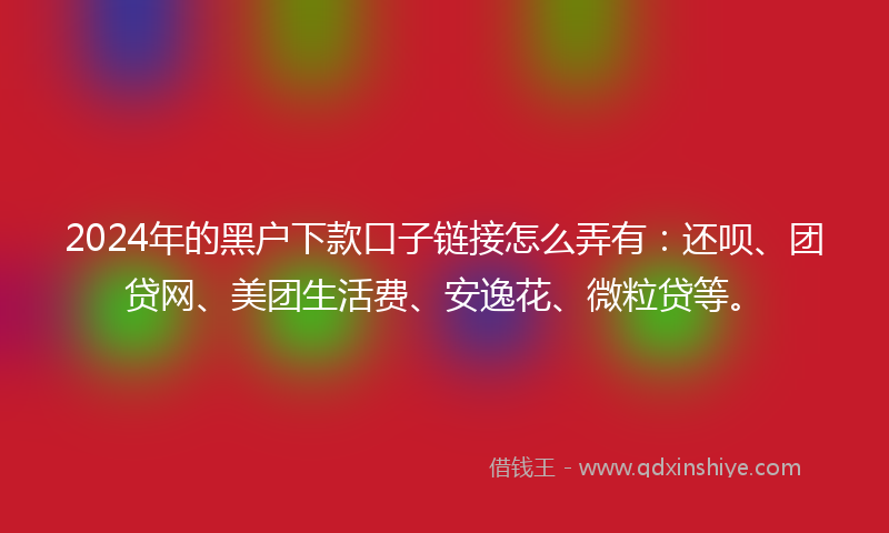 2024年的黑户下款口子链接怎么弄有：还呗、团贷网、美团生活费、安逸花、微粒贷等。