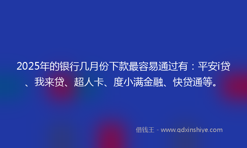 2025年的银行几月份下款最容易通过有：平安i贷、我来贷、超人卡、度小满金融、快贷通等。
